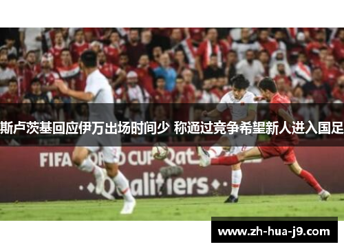 斯卢茨基回应伊万出场时间少 称通过竞争希望新人进入国足