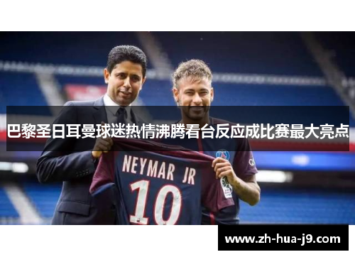 巴黎圣日耳曼球迷热情沸腾看台反应成比赛最大亮点