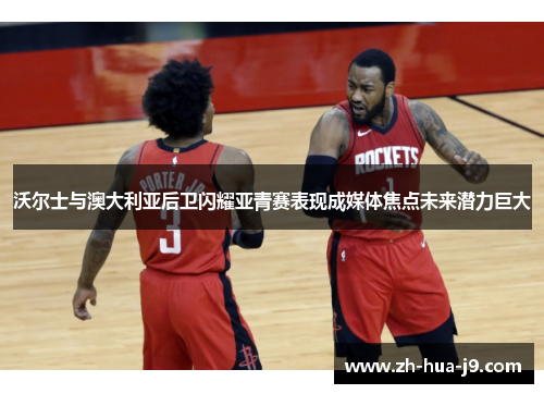 沃尔士与澳大利亚后卫闪耀亚青赛表现成媒体焦点未来潜力巨大