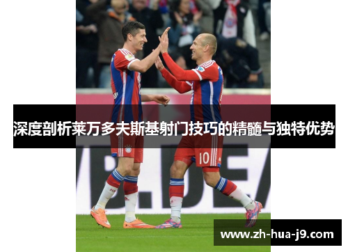 深度剖析莱万多夫斯基射门技巧的精髓与独特优势 深度剖析莱万多夫斯基射门技巧的精髓与独特优势