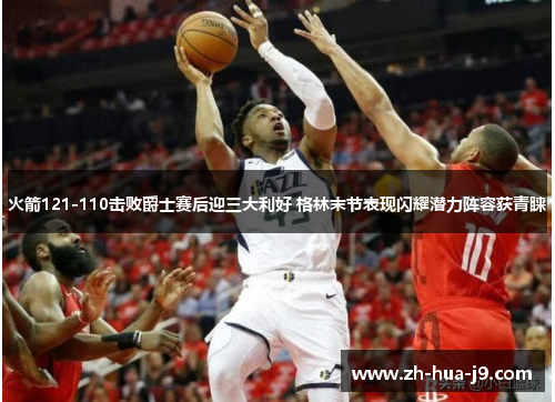 火箭121-110击败爵士赛后迎三大利好 格林末节表现闪耀潜力阵容获青睐