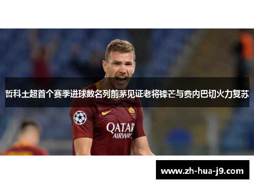 哲科土超首个赛季进球数名列前茅见证老将锋芒与费内巴切火力复苏 哲科土超首个赛季进球数名列前茅见证老将锋芒与费内巴切火力复苏