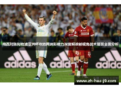 梅西对阵利物浦亚洲杯攻防两端影响力深度解读新视角战术层面全面分析